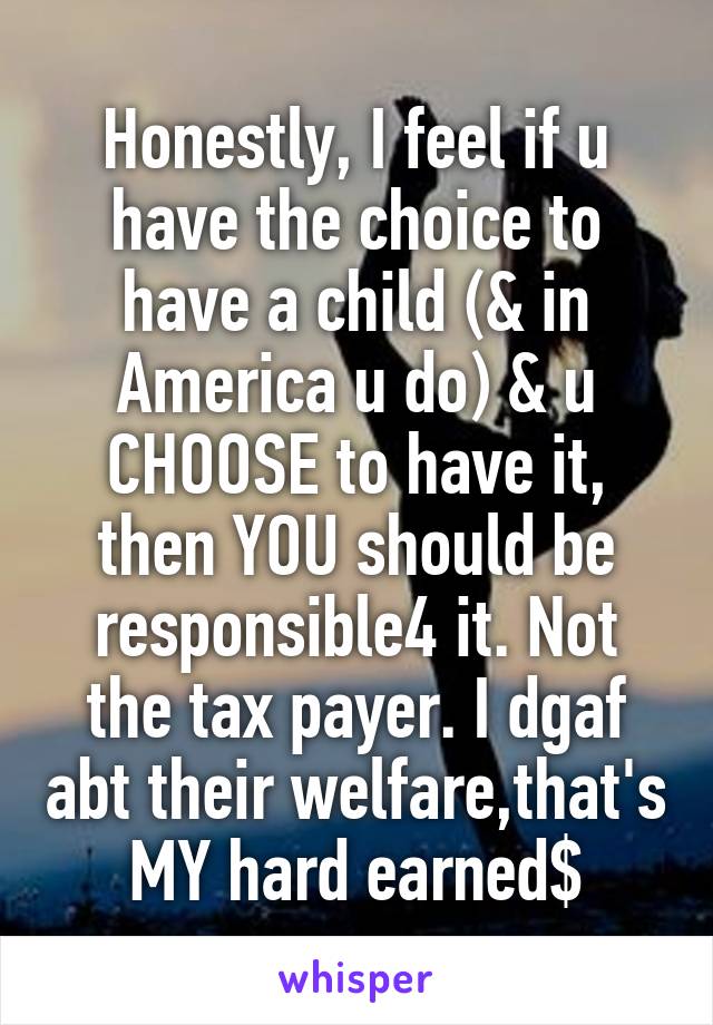 Honestly, I feel if u have the choice to have a child (& in America u do) & u CHOOSE to have it, then YOU should be responsible4 it. Not the tax payer. I dgaf abt their welfare,that's MY hard earned$