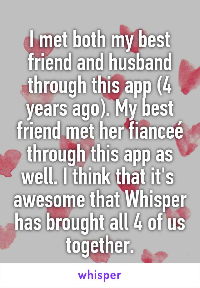 I met both my best friend and husband through this app (4 years ago). My best friend met her fianceé through this app as well. I think that it's  awesome that Whisper has brought all 4 of us together.