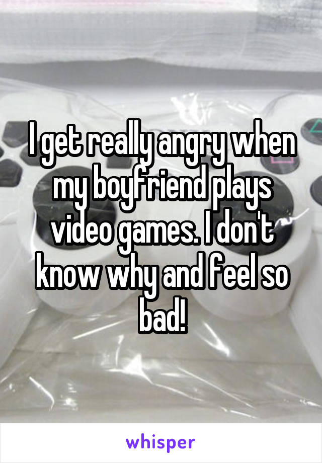 I get really angry when my boyfriend plays video games. I don't know why and feel so bad!