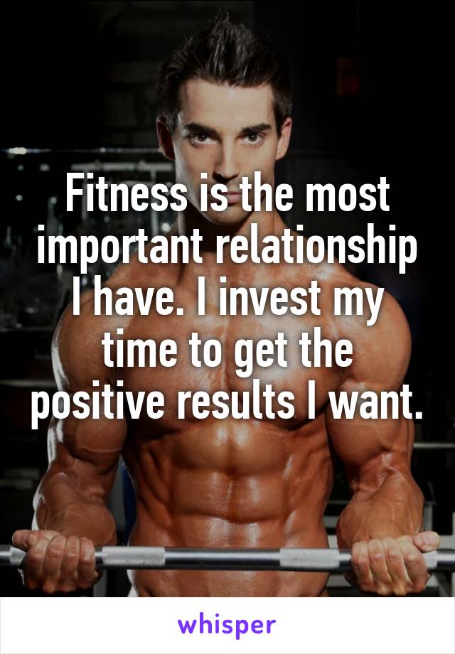 Fitness is the most important relationship I have. I invest my time to get the positive results I want. 