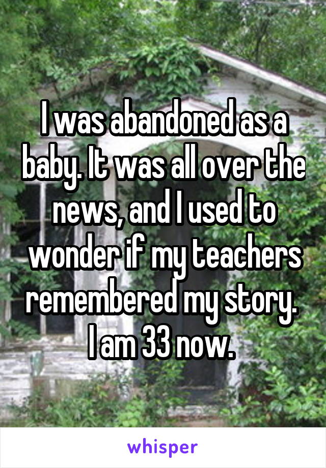 I was abandoned as a baby. It was all over the news, and I used to wonder if my teachers remembered my story. 
I am 33 now. 