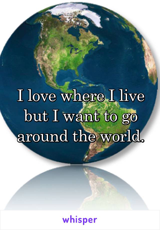 I love where I live but I want to go around the world.