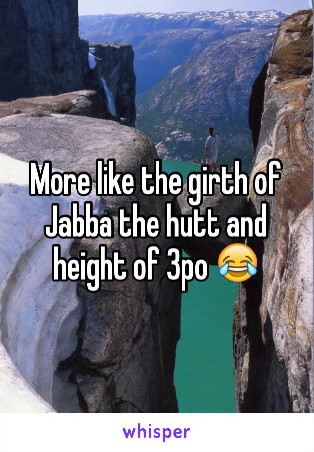 More like the girth of Jabba the hutt and height of 3po 😂