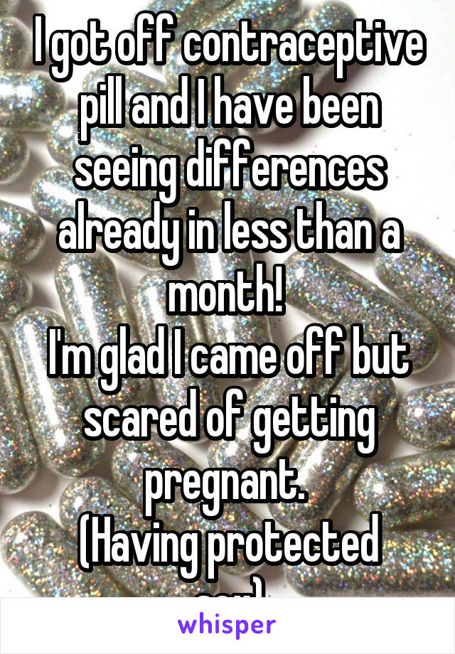 I got off contraceptive pill and I have been seeing differences already in less than a month! 
I'm glad I came off but scared of getting pregnant. 
(Having protected sex)