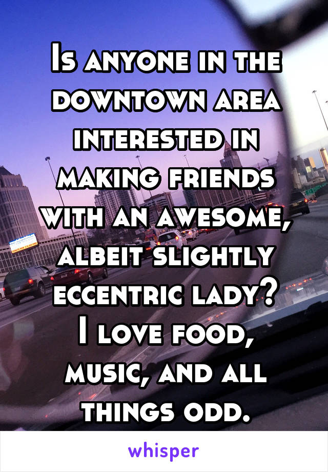 Is anyone in the downtown area interested in making friends with an awesome, albeit slightly eccentric lady?
I love food, music, and all things odd.