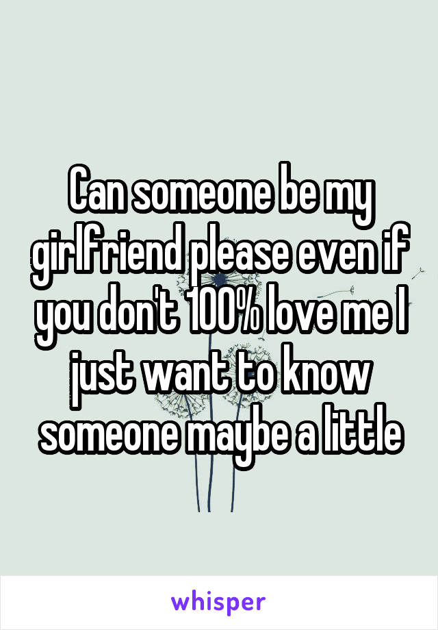 Can someone be my girlfriend please even if you don't 100% love me I just want to know someone maybe a little