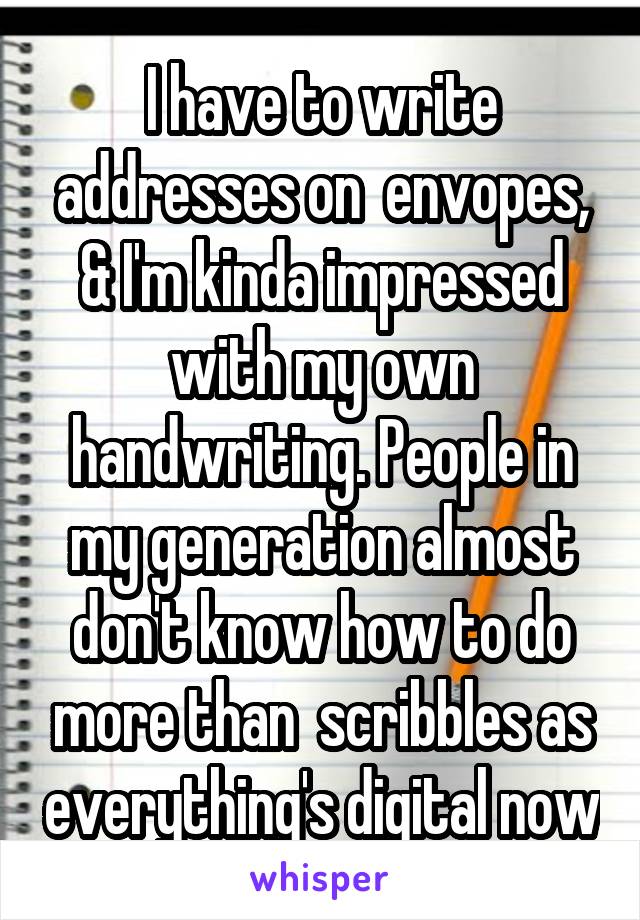 I have to write addresses on  envopes, & I'm kinda impressed with my own handwriting. People in my generation almost don't know how to do more than  scribbles as everything's digital now