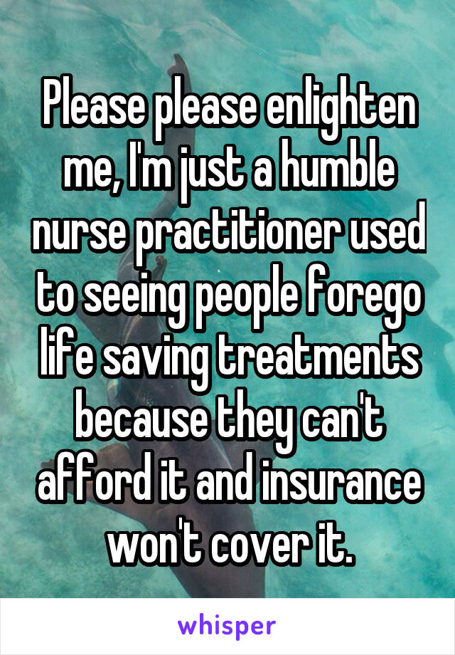 Please please enlighten me, I'm just a humble nurse practitioner used to seeing people forego life saving treatments because they can't afford it and insurance won't cover it.