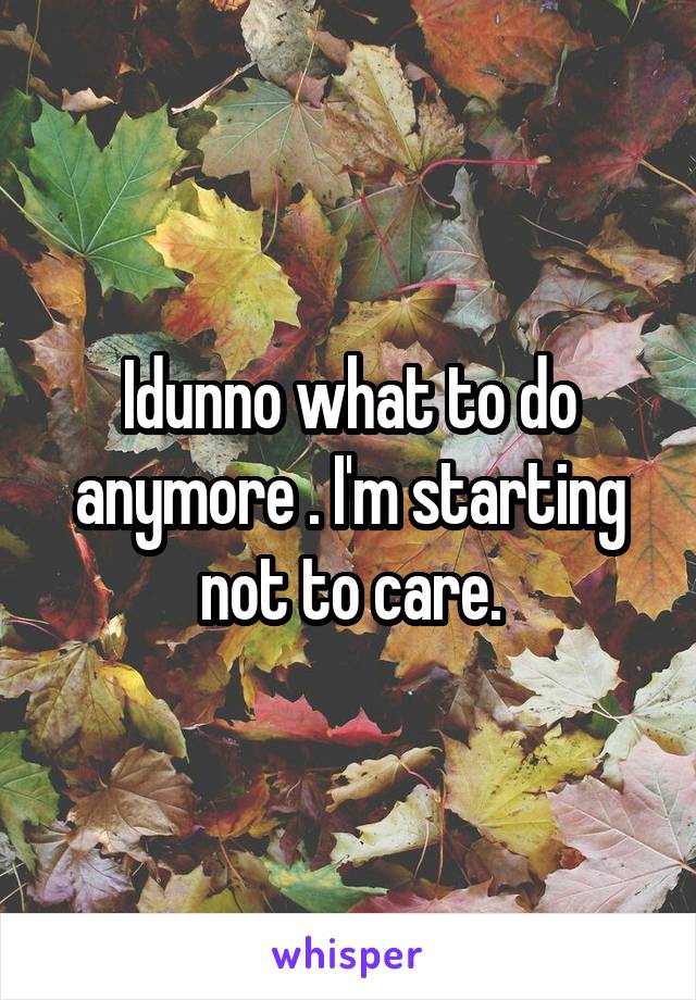 Idunno what to do anymore . I'm starting not to care.