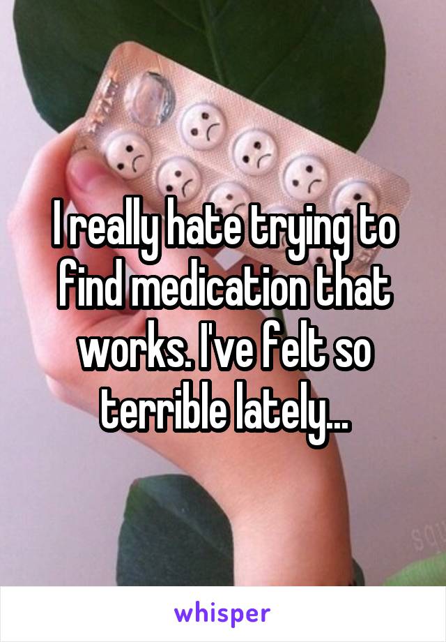 I really hate trying to find medication that works. I've felt so terrible lately...