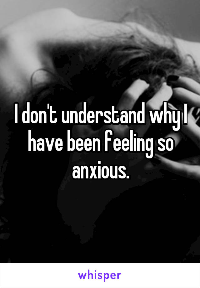 I don't understand why I have been feeling so anxious.