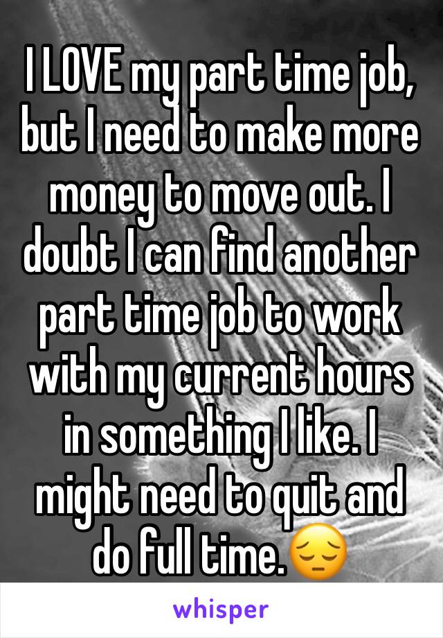 I LOVE my part time job, but I need to make more money to move out. I doubt I can find another part time job to work with my current hours in something I like. I might need to quit and do full time.😔