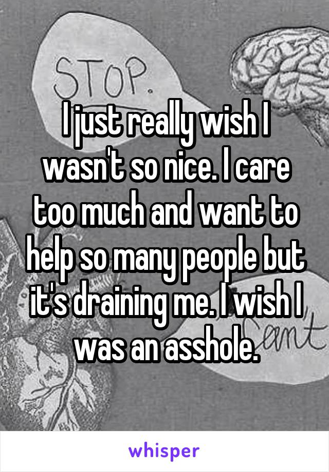 I just really wish I wasn't so nice. I care too much and want to help so many people but it's draining me. I wish I was an asshole.