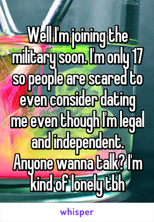 Well I'm joining the military soon. I'm only 17 so people are scared to even consider dating me even though I'm legal and independent. Anyone wanna talk? I'm kind of lonely tbh