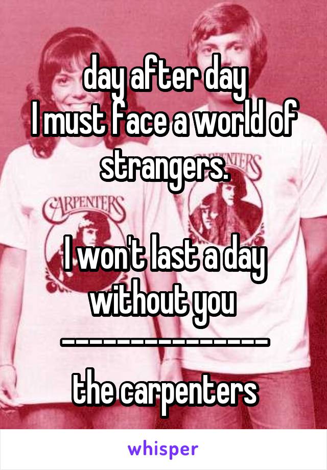 day after day
I must face a world of strangers.

I won't last a day without you 
---------------
the carpenters