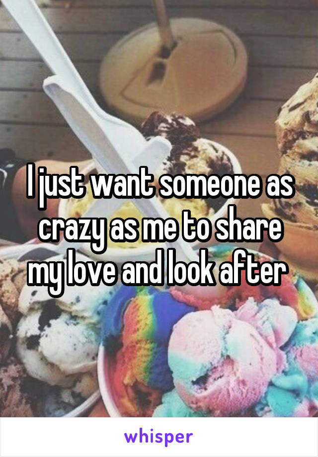 I just want someone as crazy as me to share my love and look after 