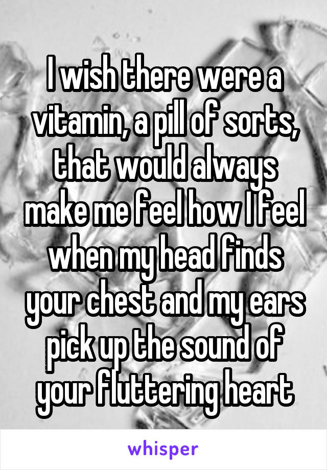 I wish there were a vitamin, a pill of sorts, that would always make me feel how I feel when my head finds your chest and my ears pick up the sound of your fluttering heart