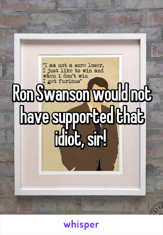 Ron Swanson would not have supported that idiot, sir! 