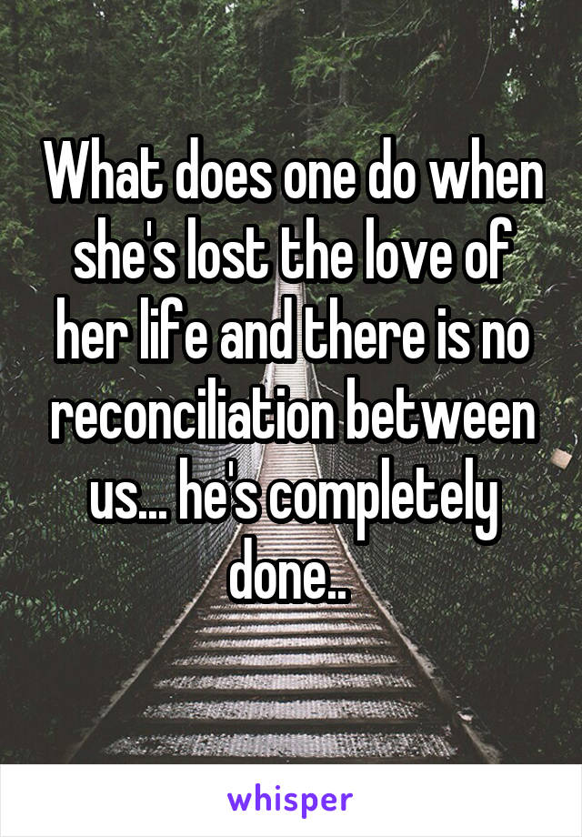 What does one do when she's lost the love of her life and there is no reconciliation between us... he's completely done.. 
