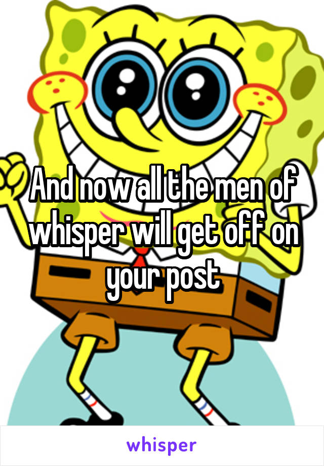 And now all the men of whisper will get off on your post