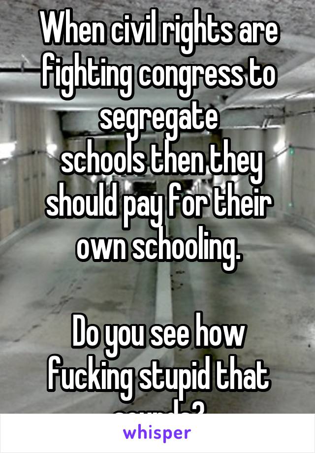 When civil rights are fighting congress to segregate
 schools then they should pay for their own schooling.

Do you see how fucking stupid that sounds?