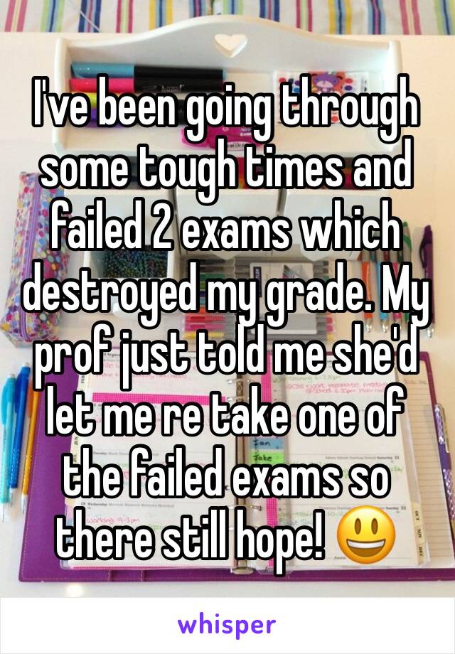 I've been going through some tough times and failed 2 exams which destroyed my grade. My prof just told me she'd let me re take one of the failed exams so there still hope! 😃