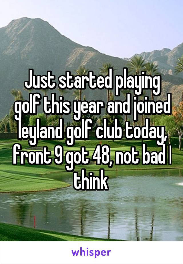 Just started playing golf this year and joined leyland golf club today, front 9 got 48, not bad I think 