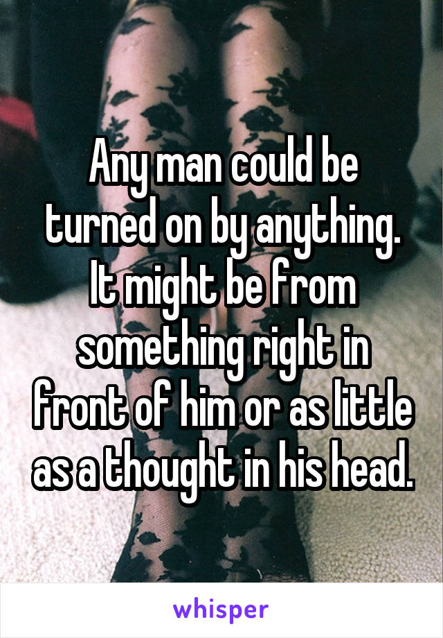 Any man could be turned on by anything. It might be from something right in front of him or as little as a thought in his head.