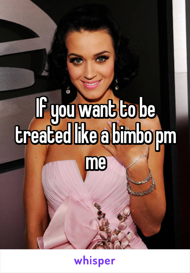 If you want to be treated like a bimbo pm me