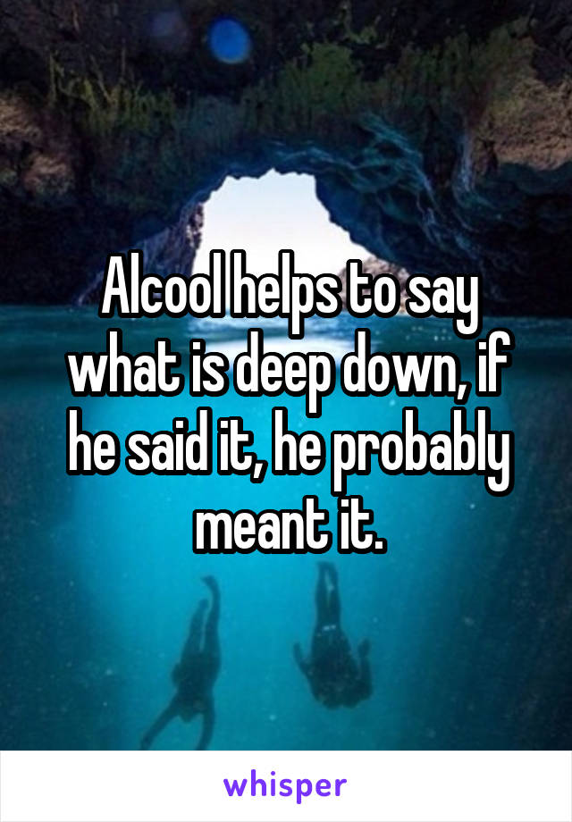 Alcool helps to say what is deep down, if he said it, he probably meant it.