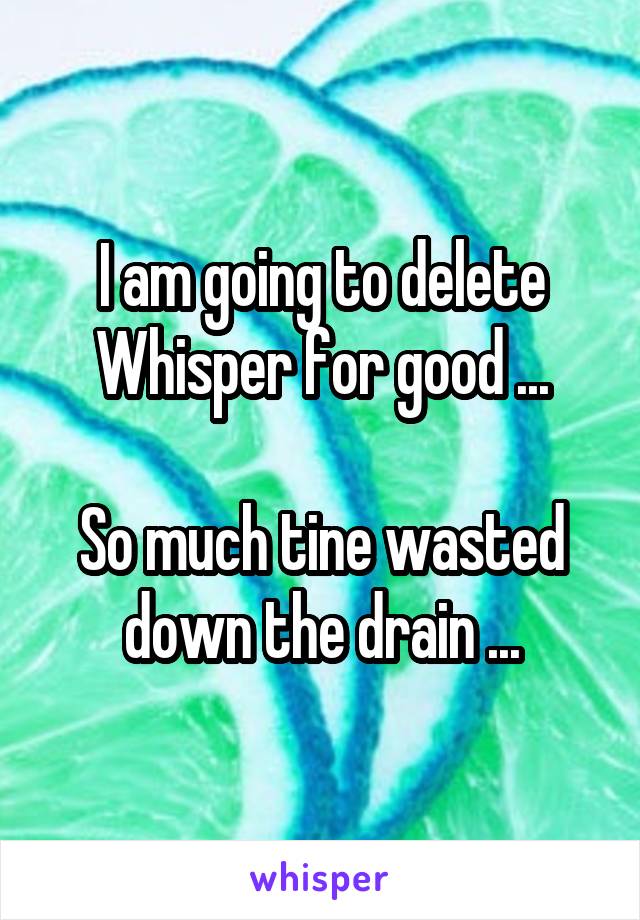 I am going to delete Whisper for good ...

So much tine wasted down the drain ...