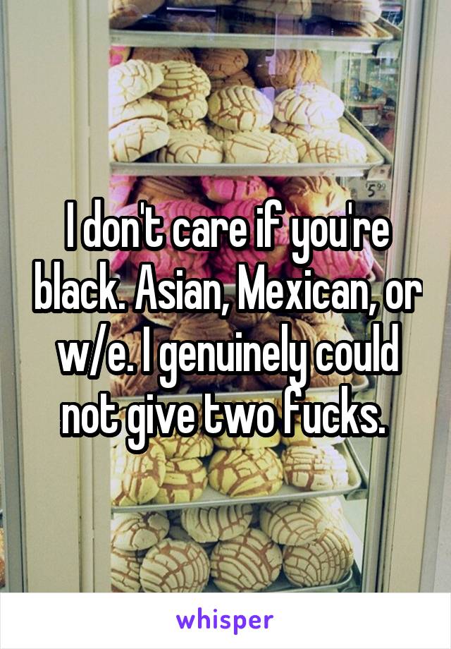 I don't care if you're black. Asian, Mexican, or w/e. I genuinely could not give two fucks. 