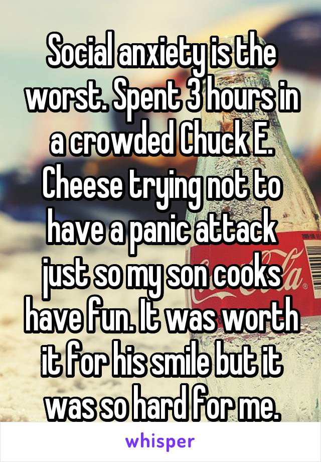 Social anxiety is the worst. Spent 3 hours in a crowded Chuck E. Cheese trying not to have a panic attack just so my son cooks have fun. It was worth it for his smile but it was so hard for me.