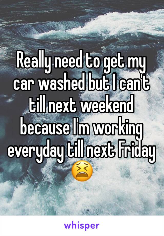 Really need to get my car washed but I can't till next weekend because I'm working everyday till next Friday 😫