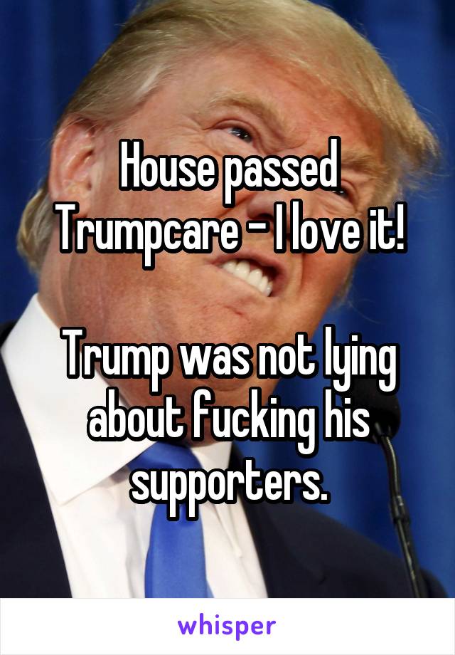 House passed Trumpcare - I love it!

Trump was not lying about fucking his supporters.