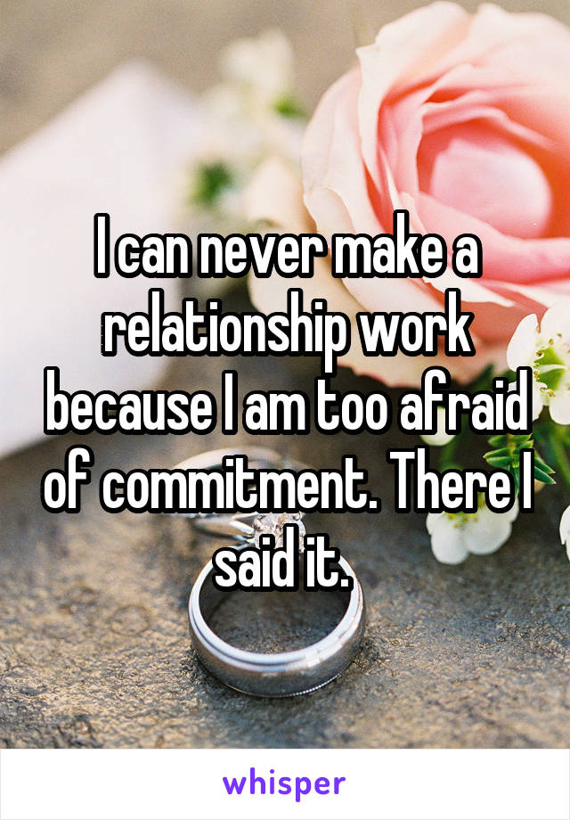 I can never make a relationship work because I am too afraid of commitment. There I said it. 