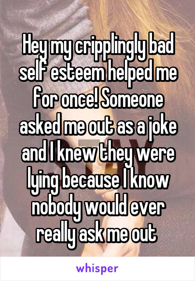 Hey my cripplingly bad self esteem helped me for once! Someone asked me out as a joke and I knew they were lying because I know nobody would ever really ask me out 