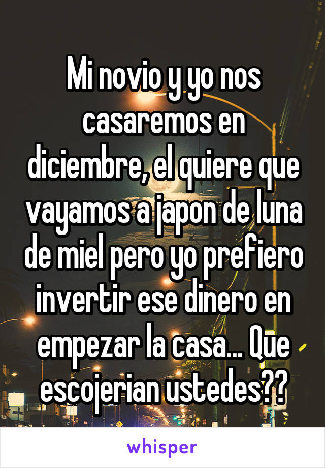 Mi novio y yo nos casaremos en diciembre, el quiere que vayamos a japon de luna de miel pero yo prefiero invertir ese dinero en empezar la casa... Que escojerian ustedes??