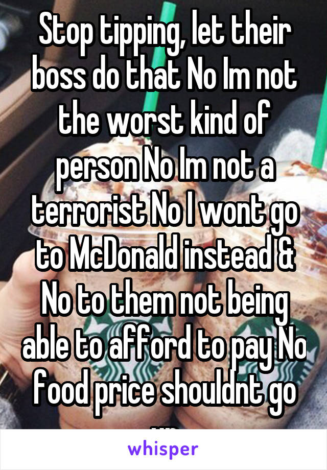 Stop tipping, let their boss do that No Im not the worst kind of person No Im not a terrorist No I wont go to McDonald instead & No to them not being able to afford to pay No food price shouldnt go up