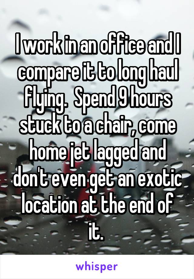 I work in an office and I compare it to long haul flying.  Spend 9 hours stuck to a chair, come home jet lagged and don't even get an exotic location at the end of it. 