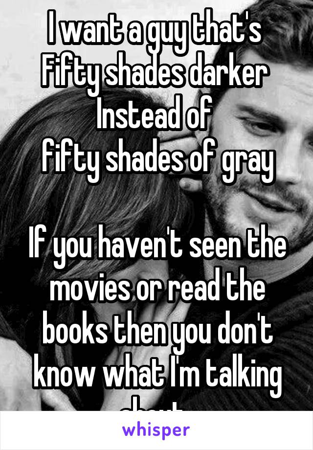 I want a guy that's 
Fifty shades darker 
Instead of 
fifty shades of gray

If you haven't seen the movies or read the books then you don't know what I'm talking about. 