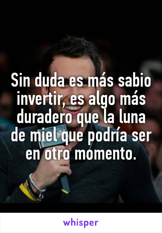 Sin duda es más sabio invertir, es algo más duradero que la luna de miel que podría ser en otro momento.