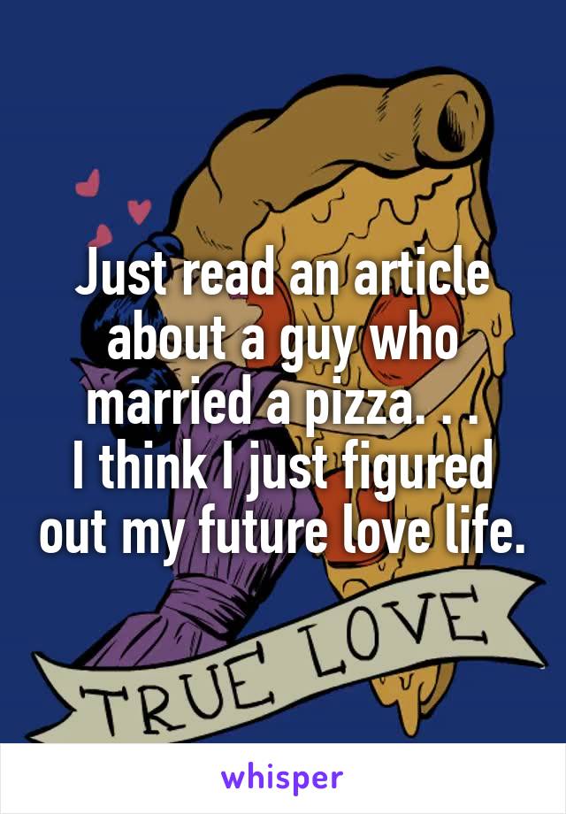 Just read an article about a guy who married a pizza. . .
I think I just figured out my future love life.