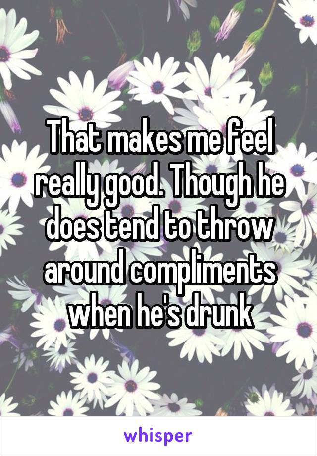 That makes me feel really good. Though he does tend to throw around compliments when he's drunk