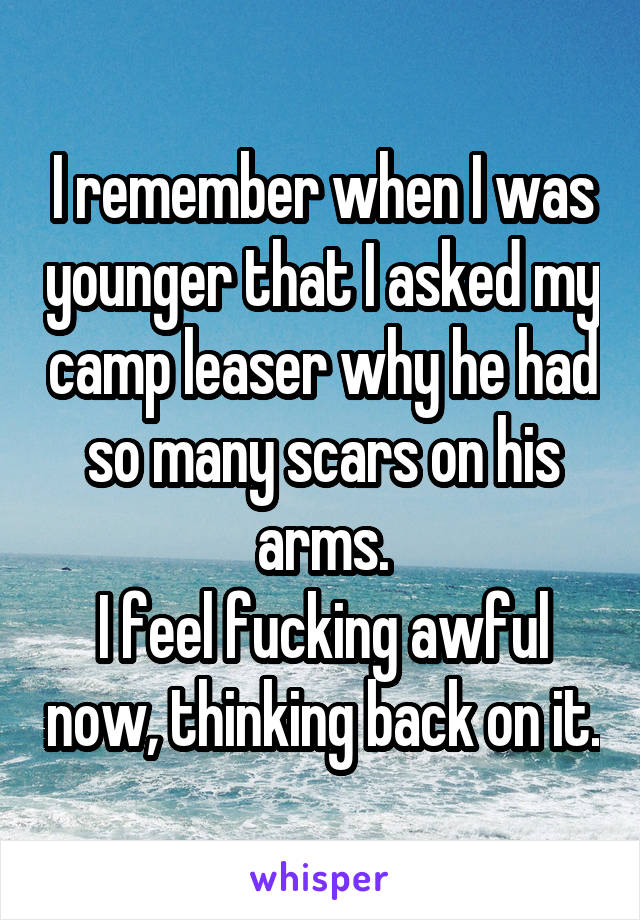 I remember when I was younger that I asked my camp leaser why he had so many scars on his arms.
I feel fucking awful now, thinking back on it.