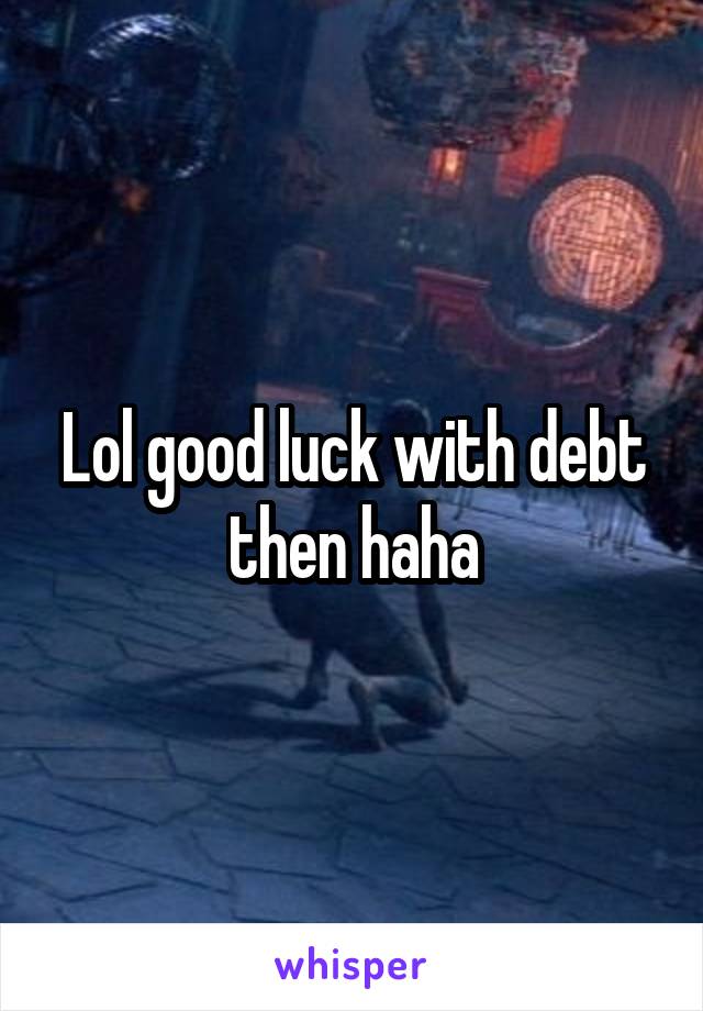 Lol good luck with debt then haha