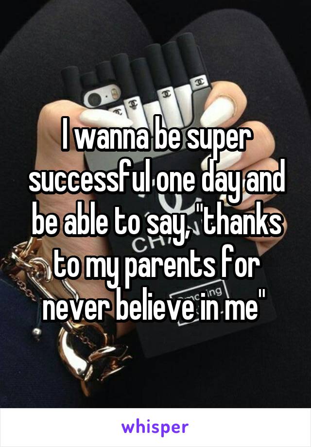 I wanna be super successful one day and be able to say, "thanks to my parents for never believe in me" 