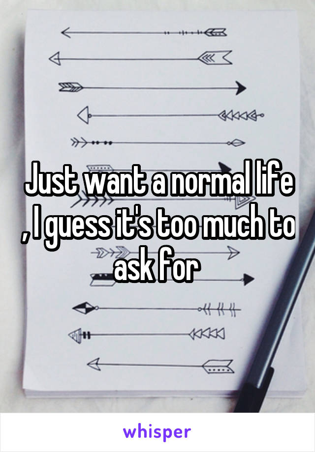 Just want a normal life , I guess it's too much to ask for 