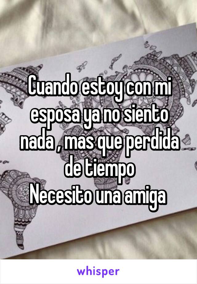 Cuando estoy con mi esposa ya no siento nada , mas que perdida de tiempo
Necesito una amiga 