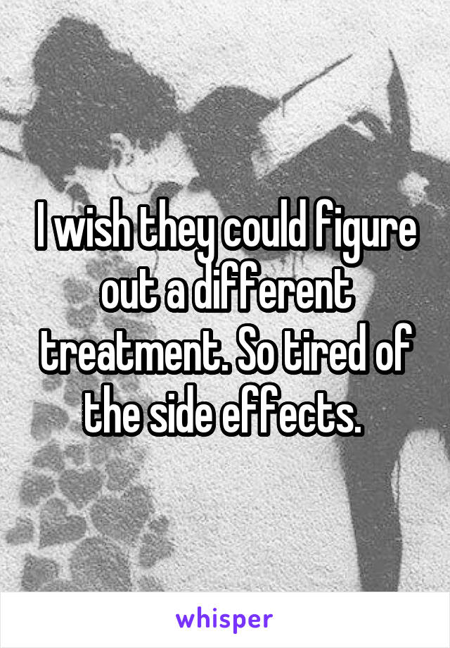 I wish they could figure out a different treatment. So tired of the side effects. 